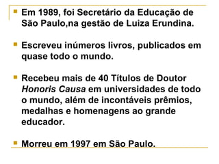  Em 1989, foi Secretário da Educação de
São Paulo,na gestão de Luiza Erundina.
 Escreveu inúmeros livros, publicados em
quase todo o mundo.
 Recebeu mais de 40 Títulos de Doutor
Honoris Causa em universidades de todo
o mundo, além de incontáveis prêmios,
medalhas e homenagens ao grande
educador.
 Morreu em 1997 em São Paulo.
 