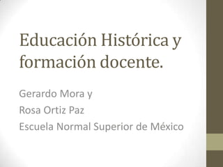 Educación Histórica y
formación docente.
Gerardo Mora y
Rosa Ortiz Paz
Escuela Normal Superior de México
 