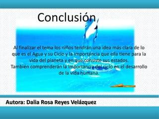 Conclusión

   Al finalizar el tema los niños tendrán una idea más clara de lo
  que es el Agua y su Ciclo y la importancia que ella tiene para la
            vida del planeta y en que consiste sus estados.
 También comprenderán la importancia del ciclo en el desarrollo
                          de la vida humana.




Autora: Dalia Rosa Reyes Velázquez
 