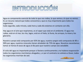 Agua es componente esencial de todo lo que nos rodea, lo que vemos y lo que no vemos.
Es un recurso natural que todos conocemos y que es muy importante para todos los
organismos.
Cada segundo, cada minuto, cada hora y cada día estamos en contacto con ella.

Hay agua en el aire que respiramos, es el vapor que está en el ambiente. El agua nos
rodea, está en el mar, los ríos, lagos; está en el hielo, la lluvia, los arroyos, la nieve y los
glaciares.

Nuestro cuerpo está compuesto por 65% de agua, nuestra sangre está compuesta de 80 a
90% por agua, nuestros músculos tienen alrededor de 75% de agua. Nosotros necesitamos
tomar al menos 8 vasos de agua al día para que nuestro cuerpo sea saludable.

El ciclo del agua es importante porque si lloviera continuamente y no hubiera evaporación
todos los organismos moriríamos ahogados; y si por el contrario no volviera a llover, todos
los organismos morirían de sed.
 