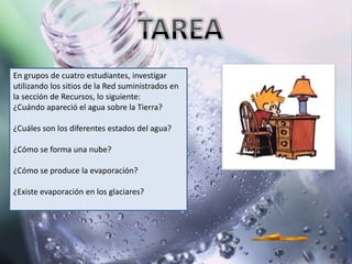 En grupos de cuatro estudiantes, investigar
utilizando los sitios de la Red suministrados en
la sección de Recursos, lo siguiente:
¿Cuándo apareció el agua sobre la Tierra?

¿Cuáles son los diferentes estados del agua?

¿Cómo se forma una nube?

¿Cómo se produce la evaporación?

¿Existe evaporación en los glaciares?
 