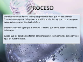 Entre los objetivos de esta WebQuest podemos decir que los estudiantes:
Entenderán que parte del agua es absorbida por la tierra y que con el tiempo es
evaporada nuevamente a la atmósfera.

Entenderán que el agua que usamos es la misma que existe desde el comienzo
del tiempo.

Buscar que los estudiantes tomen conciencia sobre la importancia del ahorro de
agua en nuestras casas.
 