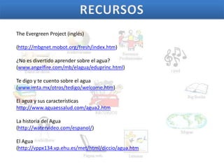 The Evergreen Project (inglés)

(http://mbgnet.mobot.org/fresh/index.htm)

¿No es divertido aprender sobre el agua?
(www.angelfire.com/mb/elagua/eduprinc.html)

Te digo y te cuento sobre el agua
(www.imta.mx/otros/tedigo/welcome.htm)

El agua y sus características
http://www.aguaessalud.com/agua2.htm

La historia del Agua
(http://watervideo.com/espanol/)

El Agua
(http://vppx134.vp.ehu.es/met/html/diccio/agua.htm
 