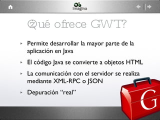 ¿Qué ofrece GWT? Permite desarrollar la mayor parte de la aplicación en Java El código Java se convierte a objetos HTML La comunicación con el servidor se realiza mediante XML-RPC o JSON Depuración “real” 
