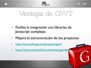 Ventajas de GWT Facilita la integración con librerías de Javascript complejas Mejora la estructuración de los proyectos http://sourceforge.net/projects/gwt/ http://www.smartclient.com/smartgwt/showcase 