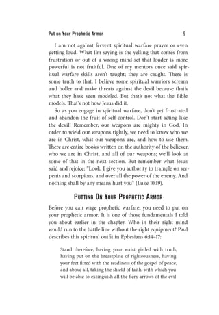 Put on Your Prophetic Armor 9
I am not against fervent spiritual warfare prayer or even
getting loud. What I’m saying is the yelling that comes from
frustration or out of a wrong mind-set that louder is more
powerful is not fruitful. One of my mentors once said spir-
itual warfare skills aren’t taught; they are caught. There is
some truth to that. I believe some spiritual warriors scream
and holler and make threats against the devil because that’s
what they have seen modeled. But that’s not what the Bible
models. That’s not how Jesus did it.
So as you engage in spiritual warfare, don’t get frustrated
and abandon the fruit of self-control. Don’t start acting like
the devil! Remember, our weapons are mighty in God. In
order to wield our weapons rightly, we need to know who we
are in Christ, what our weapons are, and how to use them.
There are entire books written on the authority of the believer,
who we are in Christ, and all of our weapons; we’ll look at
some of that in the next section. But remember what Jesus
said and rejoice: “Look, I give you authority to trample on ser-
pents and scorpions, and over all the power of the enemy. And
nothing shall by any means hurt you” (Luke 10:19).
Putting On Your Prophetic Armor
Before you can wage prophetic warfare, you need to put on
your prophetic armor. It is one of those fundamentals I told
you about earlier in the chapter. Who in their right mind
would run to the battle line without the right equipment? Paul
describes this spiritual outfit in Ephesians 6:14–17:
Stand therefore, having your waist girded with truth,
having put on the breastplate of righteousness, having
your feet fitted with the readiness of the gospel of peace,
and above all, taking the shield of faith, with which you
will be able to extinguish all the fiery arrows of the evil
 