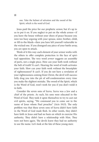 W
one. Take the helmet of salvation and the sword of the
Spirit, which is the word of God.
Jesus paid the price for our prophetic armor, but it’s up to
us to put it on. If you neglect to put on the whole armor—if
you leave the house without your shoes of peace because you
were too busy arguing with your spouse, sister, brother, child,
or fill-in-the-blank—then you have left yourself vulnerable to
the wicked one. If you disregard any piece of your battle array,
you are open to attack.
Think of it this way: each element of your armor works with
the others to offer complete protection in the face of spiri-
tual opposition. The very word armor suggests an assembly
of parts, not a single piece. How can your faith work without
the belt of truth? It can’t. Hearing the word of truth activates
your faith. How can your faith work without the breastplate
of righteousness? It can’t. If you do not have a revelation of
your righteousness coming from Christ, the devil will success-
fully drag you into the pit of self-condemnation every time
you make the slightest mistake. The sword of the Spirit, which
is the Word of God, won’t work for you if you don’t wield it
in faith.
Consider the seven sons of Sceva. Sceva was a Jew and a
chief of the priests. As such, his sons were educated in the
Word of God. They took it upon themselves to try to cast out
evil spirits, saying, “We command you to come out in the
name of Jesus whom Paul preaches” (Acts 19:13). The only
problem was that these seven sons of Sceva didn’t have faith
in the Word of God made flesh. In other words, they didn’t
have faith in Jesus and had no basis on which to exercise His
authority. They didn’t have a relationship with Him. They
were not born again. The devils knew they had no authority
to use the name. Let’s look at the fate of these young men:
 