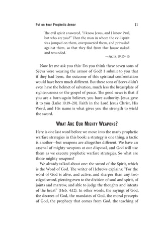 Put on Your Prophetic Armor 11
The evil spirit answered, “I know Jesus, and I know Paul,
but who are you?” Then the man in whom the evil spirit
was jumped on them, overpowered them, and prevailed
against them, so that they fled from that house naked
and wounded.
—Acts 19:15–16
Now let me ask you this: Do you think these seven sons of
Sceva were wearing the armor of God? I submit to you that
if they had been, the outcome of this spiritual confrontation
would have been much different. But these sons of Sceva didn’t
even have the helmet of salvation, much less the breastplate of
righteousness or the gospel of peace. The good news is that if
you are a born-again believer, you have authority. Jesus gave
it to you (Luke 10:19–20). Faith in the Lord Jesus Christ, His
Word, and His name is what gives you the strength to wield
the sword.
What Are Our Mighty Weapons?
Here is one last word before we move into the many prophetic
warfare strategies in this book: a strategy is one thing, a tactic
is another—but weapons are altogether different. We have an
arsenal of mighty weapons at our disposal, and God will use
them as we execute prophetic warfare strategies. So what are
those mighty weapons?
We already talked about one: the sword of the Spirit, which
is the Word of God. The writer of Hebrews explains: “For the
word of God is alive, and active, and sharper than any two-
edged sword, piercing even to the division of soul and spirit, of
joints and marrow, and able to judge the thoughts and intents
of the heart” (Heb. 4:12). In other words, the sayings of God,
the decrees of God, the mandates of God, the moral precepts
of God, the prophecy that comes from God, the teaching of
 