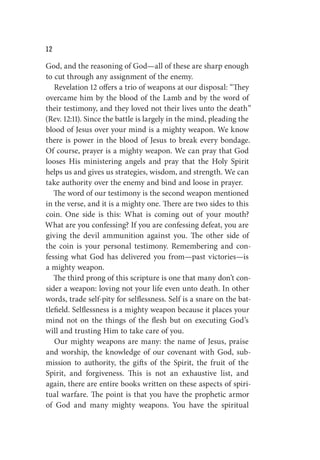 W
God, and the reasoning of God—all of these are sharp enough
to cut through any assignment of the enemy.
Revelation 12 offers a trio of weapons at our disposal: “They
overcame him by the blood of the Lamb and by the word of
their testimony, and they loved not their lives unto the death”
(Rev. 12:11). Since the battle is largely in the mind, pleading the
blood of Jesus over your mind is a mighty weapon. We know
there is power in the blood of Jesus to break every bondage.
Of course, prayer is a mighty weapon. We can pray that God
looses His ministering angels and pray that the Holy Spirit
helps us and gives us strategies, wisdom, and strength. We can
take authority over the enemy and bind and loose in prayer.
The word of our testimony is the second weapon mentioned
in the verse, and it is a mighty one. There are two sides to this
coin. One side is this: What is coming out of your mouth?
What are you confessing? If you are confessing defeat, you are
giving the devil ammunition against you. The other side of
the coin is your personal testimony. Remembering and con-
fessing what God has delivered you from—past victories—is
a mighty weapon.
The third prong of this scripture is one that many don’t con-
sider a weapon: loving not your life even unto death. In other
words, trade self-pity for selflessness. Self is a snare on the bat-
tlefield. Selflessness is a mighty weapon because it places your
mind not on the things of the flesh but on executing God’s
will and trusting Him to take care of you.
Our mighty weapons are many: the name of Jesus, praise
and worship, the knowledge of our covenant with God, sub-
mission to authority, the gifts of the Spirit, the fruit of the
Spirit, and forgiveness. This is not an exhaustive list, and
again, there are entire books written on these aspects of spiri-
tual warfare. The point is that you have the prophetic armor
of God and many mighty weapons. You have the spiritual
 