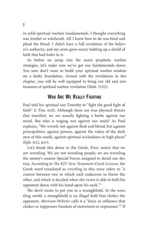 W
in solid spiritual warfare fundamentals. I thought everything
was Jezebel or witchcraft. All I knew how to do was bind and
plead the blood. I didn’t have a full revelation of the believ-
er’s authority, and my arms grew weary holding up a shield of
faith that had holes in it.
So before we jump into the many prophetic warfare
strategies, let’s make sure we’ve got our fundamentals down.
You sure don’t want to build your spiritual warfare wisdom
on a faulty foundation. Armed with the revelations in this
chapter, you will be well equipped to bring out old and new
treasures of spiritual warfare revelation (Matt. 13:52).
who arE wE rEally fighTing
Paul told his spiritual son Timothy to “fight the good fight of
faith” (1 Tim. 6:12). Although there are true physical threats
that manifest, we are usually fighting a battle against our
mind. But who is waging war against our souls? As Paul
explains, “We wrestle not against flesh and blood, but against
principalities, against powers, against the rulers of the dark-
ness of this world, against spiritual wickedness in high places”
(Eph. 6:12, kjv).
Let’s break this down in the Greek. First, notice that we
are wrestling. We are not wrestling people; we are wrestling
the enemy’s unseen Special Forces assigned to derail our des-
tiny. According to The KJV New Testament Greek Lexicon, the
Greek word translated as wrestling in this verse refers to “a
contest between two in which each endeavors to throw the
other, and which is decided when the victor is able to hold his
opponent down with his hand upon his neck.”1
The devil wants to put you in a stranglehold. In the wres-
tling world, a stranglehold is an illegal hold that chokes the
opponent. Merriam-Webster calls it a “force or influence that
chokes or suppresses freedom of movement or expression.”2 If
 