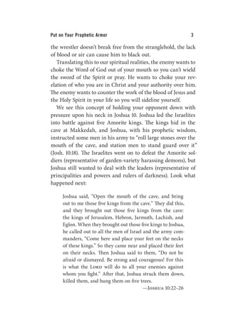 Put on Your Prophetic Armor 3
the wrestler doesn’t break free from the stranglehold, the lack
of blood or air can cause him to black out.
Translating this to our spiritual realities, the enemy wants to
choke the Word of God out of your mouth so you can’t wield
the sword of the Spirit or pray. He wants to choke your rev-
elation of who you are in Christ and your authority over him.
The enemy wants to counter the work of the blood of Jesus and
the Holy Spirit in your life so you will sideline yourself.
We see this concept of holding your opponent down with
pressure upon his neck in Joshua 10. Joshua led the Israelites
into battle against five Amorite kings. The kings hid in the
cave at Makkedah, and Joshua, with his prophetic wisdom,
instructed some men in his army to “roll large stones over the
mouth of the cave, and station men to stand guard over it”
(Josh. 10:18). The Israelites went on to defeat the Amorite sol-
diers (representative of garden-variety harassing demons), but
Joshua still wanted to deal with the leaders (representative of
principalities and powers and rulers of darkness). Look what
happened next:
Joshua said, “Open the mouth of the cave, and bring
out to me those five kings from the cave.” They did this,
and they brought out those five kings from the cave:
the kings of Jerusalem, Hebron, Jarmuth, Lachish, and
Eglon. When they brought out those five kings to Joshua,
he called out to all the men of Israel and the army com-
manders, “Come here and place your feet on the necks
of these kings.” So they came near and placed their feet
on their necks. Then Joshua said to them, “Do not be
afraid or dismayed. Be strong and courageous! For this
is what the Lord will do to all your enemies against
whom you fight.” After that, Joshua struck them down,
killed them, and hung them on five trees.
—Joshua 10:22–26
 