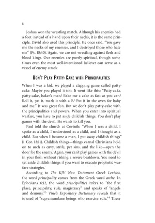 W
Joshua won the wrestling match. Although his enemies had
a foot instead of a hand upon their necks, it is the same prin-
ciple. David also used this principle. He once said, “You gave
me the necks of my enemies, and I destroyed those who hate
me” (Ps. 18:40). Again, we are not wrestling against flesh and
blood kings. Our enemies are purely spiritual, though some-
times even the most well-intentioned believer can serve as a
vessel of enemy attack.
Don’t Play Patty-Cake with Principalities
When I was a kid, we played a clapping game called patty-
cake. Maybe you played it too. It went like this: “Patty-cake,
patty-cake, baker’s man/ Bake me a cake as fast as you can/
Roll it, pat it, mark it with a B/ Put it in the oven for baby
and me.” It was great fun. But we don’t play patty-cake with
the principalities and powers. When you enter into spiritual
warfare, you have to put aside childish things. You don’t play
games with the devil. He wants to kill you.
Paul told the church at Corinth: “When I was a child, I
spoke as a child, I understood as a child, and I thought as a
child. But when I became a man, I put away childish things”
(1 Cor. 13:11). Childish things—things carnal Christians hold
on to such as envy, strife, pet sins, and the like—open the
door for the enemy. Again, you can’t play games with the devil
in your flesh without risking a severe beatdown. You need to
set aside childish things if you want to execute prophetic war-
fare strategies.
According to The KJV New Testament Greek Lexicon,
the word principality comes from the Greek word arche. In
Ephesians 6:12, the word principalities refers to “the first
place, principality, rule, magistracy” and speaks of “angels
and demons.”3 Vine’s Expository Dictionary reveals that it
is used of “supramundane beings who exercise rule.”4 These
 