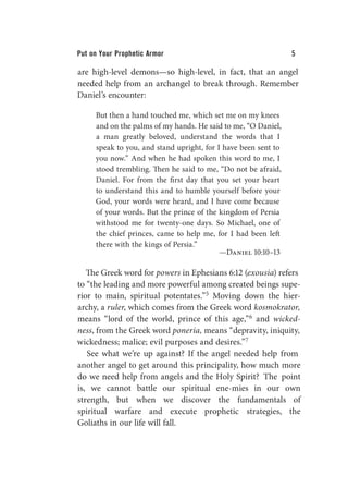 Put on Your Prophetic Armor 5
are high-level demons—so high-level, in fact, that an angel
needed help from an archangel to break through. Remember
Daniel’s encounter:
But then a hand touched me, which set me on my knees
and on the palms of my hands. He said to me, “O Daniel,
a man greatly beloved, understand the words that I
speak to you, and stand upright, for I have been sent to
you now.” And when he had spoken this word to me, I
stood trembling. Then he said to me, “Do not be afraid,
Daniel. For from the first day that you set your heart
to understand this and to humble yourself before your
God, your words were heard, and I have come because
of your words. But the prince of the kingdom of Persia
withstood me for twenty-one days. So Michael, one of
the chief princes, came to help me, for I had been left
there with the kings of Persia.”
—Daniel 10:10–13
The Greek word for powers in Ephesians 6:12 (exousia) refers
to “the leading and more powerful among created beings supe-
rior to main, spiritual potentates.”5 Moving down the hier-
archy, a ruler, which comes from the Greek word kosmokrator,
means “lord of the world, prince of this age,”6 and wicked-
ness, from the Greek word poneria, means “depravity, iniquity,
wickedness; malice; evil purposes and desires.”7
See what we’re up against? If the angel needed help from
another angel to get around this principality, how much more
do we need help from angels and the Holy Spirit? The point
is, we cannot battle our spiritual ene-mies in our own
strength, but when we discover the fundamentals of
spiritual warfare and execute prophetic strategies, the
Goliaths in our life will fall.
 