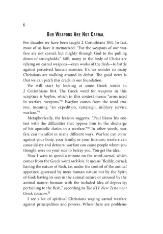 W
Our Weapons Are Not Carnal
For decades we have been taught 2 Corinthians 10:4. In fact,
most of us have it memorized: “For the weapons of our war-
fare are not carnal, but mighty through God to the pulling
down of strongholds.” Still, many in the body of Christ are
relying on carnal weapons—even works of the flesh—to battle
against perceived human enemies. It’s no wonder so many
Christians are walking around in defeat. The good news is
that we can patch this crack in our foundation.
We will start by looking at some Greek words in
2 Corinthians 10:4. The Greek word for weapons in this
scripture is hoplon, which in this context means “arms used
in warfare, weapons.”8 Warfare comes from the word stra-
teia, meaning “an expedition, campaign, military service,
warfare.”9
Metaphorically, the lexicon suggests, “Paul likens his con-
test with the difficulties that oppose him in the discharge
of his apostolic duties to a warfare.”10 In other words, war-
fare can manifest in many different ways. Warfare can come
against your body, your family, or your finances; warfare can
cause delays and detours; warfare can cause people whom you
thought were on your side to betray you. You get the idea.
Now I want to spend a minute on the word carnal, which
comes from the Greek word sarkikos. It means “fleshly, carnal;
having the nature of flesh, i.e. under the control of the animal
appetites; governed by mere human nature not by the Spirit
of God; having its seat in the animal nature or aroused by the
animal nature; human: with the included idea of depravity;
pertaining to the flesh,” according to The KJV New Testament
Greek Lexicon.11
I see a lot of spiritual Christians waging carnal warfare
against principalities and powers. When there are problems
 