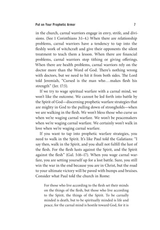 Put on Your Prophetic Armor 7
in the church, carnal warriors engage in envy, strife, and divi-
sions. (See 1 Corinthians 3:1–4.) When there are relationship
problems, carnal warriors have a tendency to tap into the
fleshly work of witchcraft and give their opponents the silent
treatment to teach them a lesson. When there are financial
problems, carnal warriors stop tithing or giving offerings.
When there are health problems, carnal warriors rely on the
doctor more than the Word of God. There’s nothing wrong
with doctors, but we need to hit it from both sides. The Lord
told Jeremiah, “Cursed is the man who...makes flesh his
strength” (Jer. 17:5).
If we try to wage spiritual warfare with a carnal mind, we
won’t like the outcome. We cannot be led forth into battle by
the Spirit of God—discerning prophetic warfare strategies that
are mighty in God to the pulling down of strongholds—when
we are walking in the flesh. We won’t bless those who curse us
when we’re waging carnal warfare. We won’t be peacemakers
when we’re waging carnal warfare. We certainly won’t walk in
love when we’re waging carnal warfare.
If you want to tap into prophetic warfare strategies, you
need to walk in the Spirit. It’s like Paul told the Galatians: “I
say then, walk in the Spirit, and you shall not fulfill the lust of
the flesh. For the flesh lusts against the Spirit, and the Spirit
against the flesh” (Gal. 5:16–17). When you wage carnal war-
fare, you are setting yourself up for a lost battle. Sure, you still
win the war in the end because you are in Christ, but the road
to your ultimate victory will be paved with bumps and bruises.
Consider what Paul told the church in Rome:
For those who live according to the flesh set their minds
on the things of the flesh, but those who live according
to the Spirit, the things of the Spirit. To be carnally
minded is death, but to be spiritually minded is life and
peace, for the carnal mind is hostile toward God, for it is
 