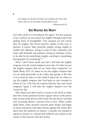 W
not subject to the law of God, nor indeed can it be, and
those who are in the flesh cannot please God.
—Romans 8:5–8
Our Weapons Are Mighty
Let’s take a look at 2 Corinthians 10:4 again: “For the weapons
of our warfare are not carnal, but mighty through God to the
pulling down of strongholds.” Our weapons are not carnal;
they are mighty. The Greek word for mighty in this verse is
dunatos. It means “able, powerful, mighty, strong; mighty in
wealth and influence; strong in soul; to bear calamities and
trials with fortitude and patience; strong in Christian virtue;
to be able (to do something); mighty, excelling in something;
having power for something.”12
Wow. I don’t know about you, but I will take the mighty
weapons over the carnal weapons every time. It’s when we use
the mighty weapons that we are “more than conquerors” in
battle (Rom. 8:37). It’s when we use the mighty weapons that
we can walk practically in the reality that greater is He who
is in us than he who is in the world (1 John 4:4). It’s when we
use the mighty weapons that God leads us into triumph in
Christ (2 Cor. 2:14). See the contrast between this and carnal
weapons? Again, I will take the mighty weapons over the
carnal any day.
That means you don’t need to scream at the devil to make
him bow. Some spiritual warriors equate volume with power;
they scream at the devil as if he’s deaf. But the devil is not deaf,
and screaming doesn’t convince him to bow. When results
elude them, some spiritual warriors grow louder and begin
to moan and groan and make threats against the enemy they
don’t have the authority to enforce. I actually was trained in
spiritual warfare in a church that hollered and wailed at the
enemy in this manner with few results.
 