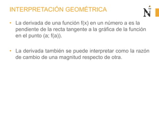 INTERPRETACIÓN GEOMÉTRICA
• La derivada de una función f(x) en un número a es la
pendiente de la recta tangente a la gráfica de la función
en el punto (a; f(a)).
• La derivada también se puede interpretar como la razón
de cambio de una magnitud respecto de otra.
 