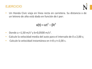 EJERCICIO
• Un Honda Civic viaja en línea recta en carretera. Su distancia x de
un letrero de alto está dada en función de t por:
• Donde a =1,50 m/s2 y b=0,0500 m/s3.
• Calcule la velocidad media del auto para el intervalo de 0 a 2,00 s;
• Calcule la velocidad instantánea en t=0 y t=2,00 s.
2 3
x(t) t t
 