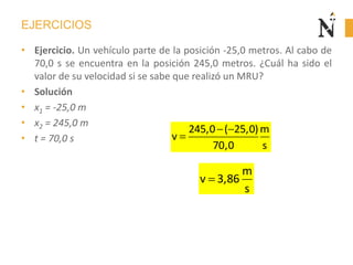 EJERCICIOS
• Ejercicio. Un vehículo parte de la posición -25,0 metros. Al cabo de
70,0 s se encuentra en la posición 245,0 metros. ¿Cuál ha sido el
valor de su velocidad si se sabe que realizó un MRU?
• Solución
• x1 = -25,0 m
• x2 = 245,0 m
• t = 70,0 s
245,0 ( 25,0)m
v
70,0 s
m
v 3,86
s
 