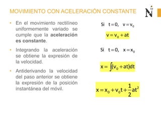 MOVIMIENTO CON ACELERACIÓN CONSTANTE
• En el movimiento rectilíneo
uniformemente variado se
cumple que la aceleración
es constante.
• Integrando la aceleración
se obtiene la expresión de
la velocidad.
• Antiderivando la velocidad
del paso anterior se obtiene
la expresión de la posición
instantánea del móvil.
0v v at
0x (v at)dt
2
0 0
1
x x v t at
2
0Si t 0, v v
0Si t 0, x x
 