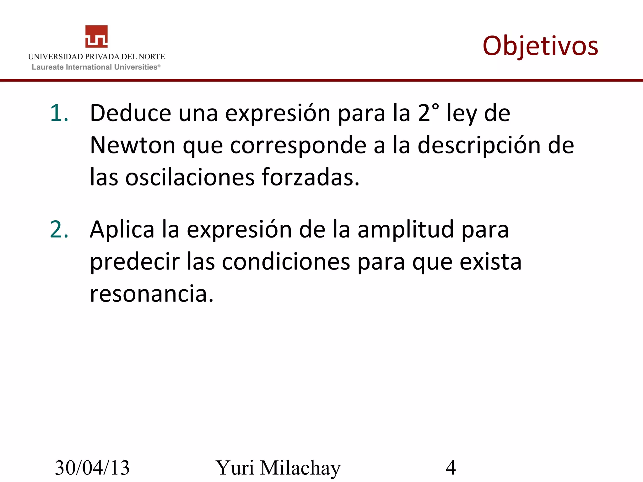 30/04/13 Yuri Milachay 4
Objetivos
1. Deduce una expresión para la 2° ley de
Newton que corresponde a la descripción de
las oscilaciones forzadas.
2. Aplica la expresión de la amplitud para
predecir las condiciones para que exista
resonancia.
 