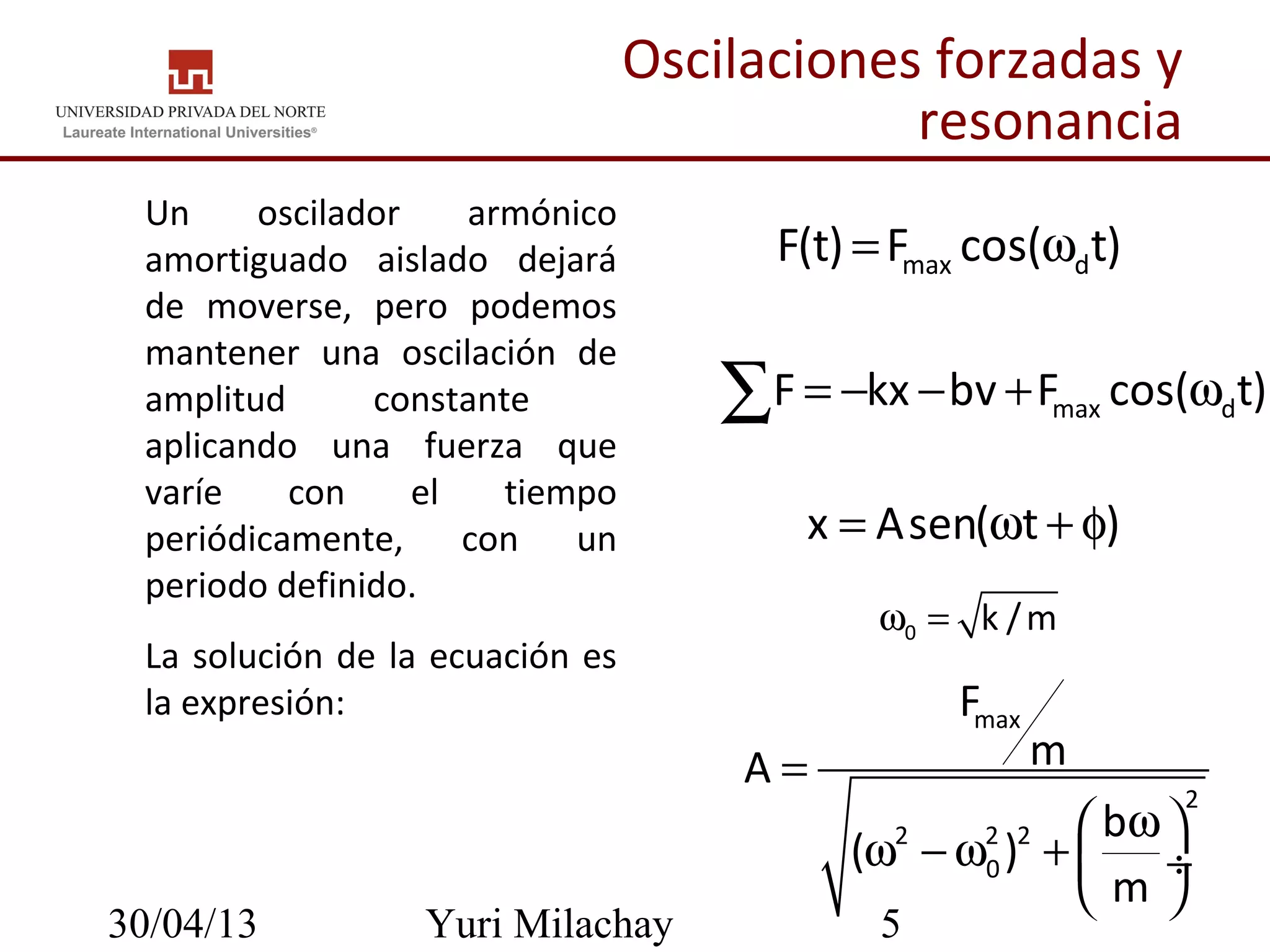 30/04/13 Yuri Milachay 5
max dF(t) F cos( t)= ω
Oscilaciones forzadas y
resonancia
• Un oscilador armónico
amortiguado aislado dejará
de moverse, pero podemos
mantener una oscilación de
amplitud constante
aplicando una fuerza que
varíe con el tiempo
periódicamente, con un
periodo definido.
• La solución de la ecuación es
la expresión:
max dF kx bv F cos( t)= − − + ω∑
x Asen( t )= ω + φ
max
2
2 2 2
0
F
mA
b
( )
m
=
ω 
ω − ω +  ÷
 
0 k /mω =
 