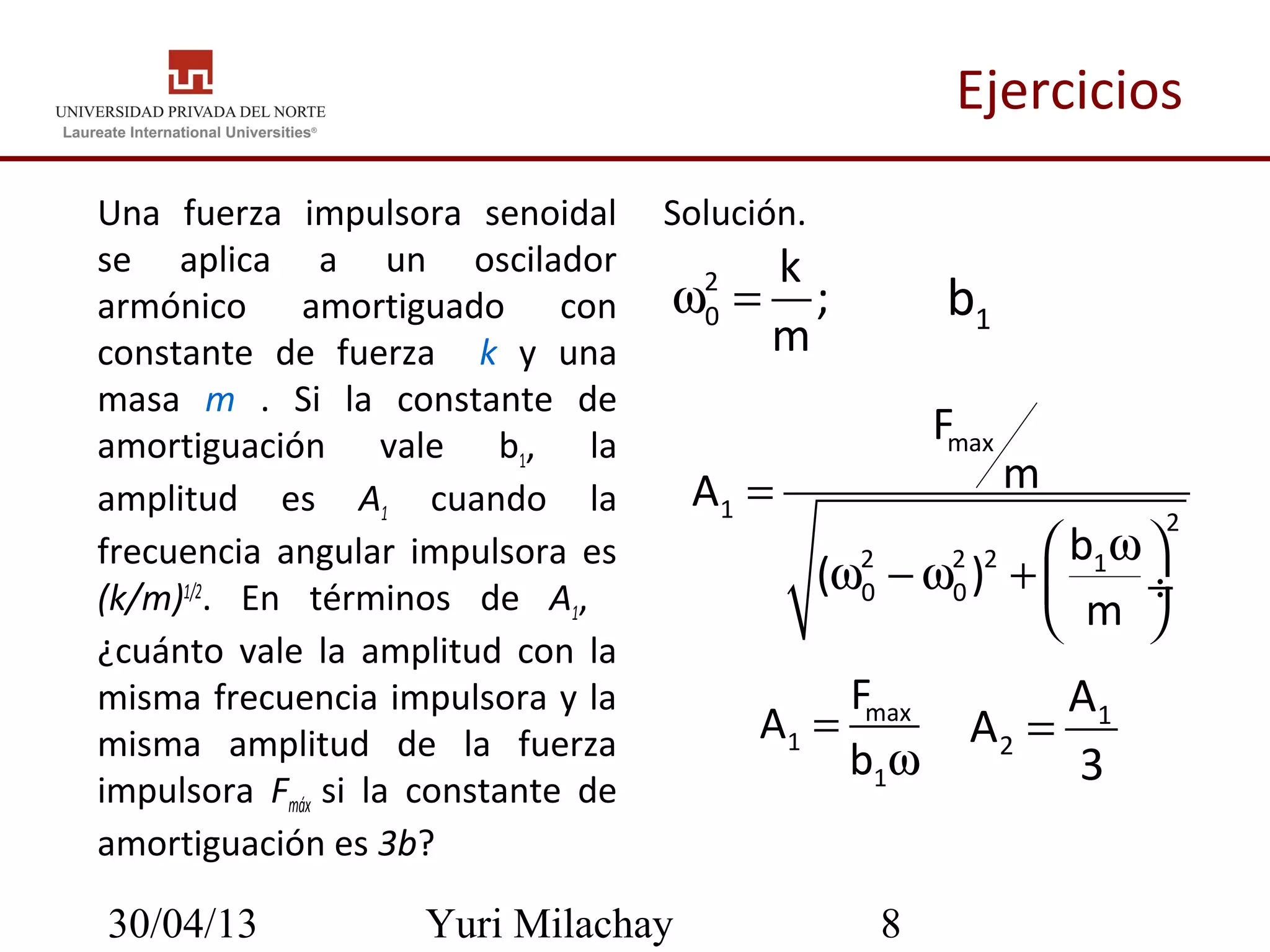 30/04/13 Yuri Milachay 8
Ejercicios
Una fuerza impulsora senoidal
se aplica a un oscilador
armónico amortiguado con
constante de fuerza k y una
masa m . Si la constante de
amortiguación vale b1, la
amplitud es A1 cuando la
frecuencia angular impulsora es
(k/m)1/2
. En términos de A1,
¿cuánto vale la amplitud con la
misma frecuencia impulsora y la
misma amplitud de la fuerza
impulsora Fmáx si la constante de
amortiguación es 3b?
max
1
1
F
A
b
=
ω
1
2
A
A
3
=
Solución.
2
0
k
;
m
ω = 1b
max
1 2
2 2 2 1
0 0
F
mA
b
( )
m
=
ω 
ω − ω +  ÷
 
 