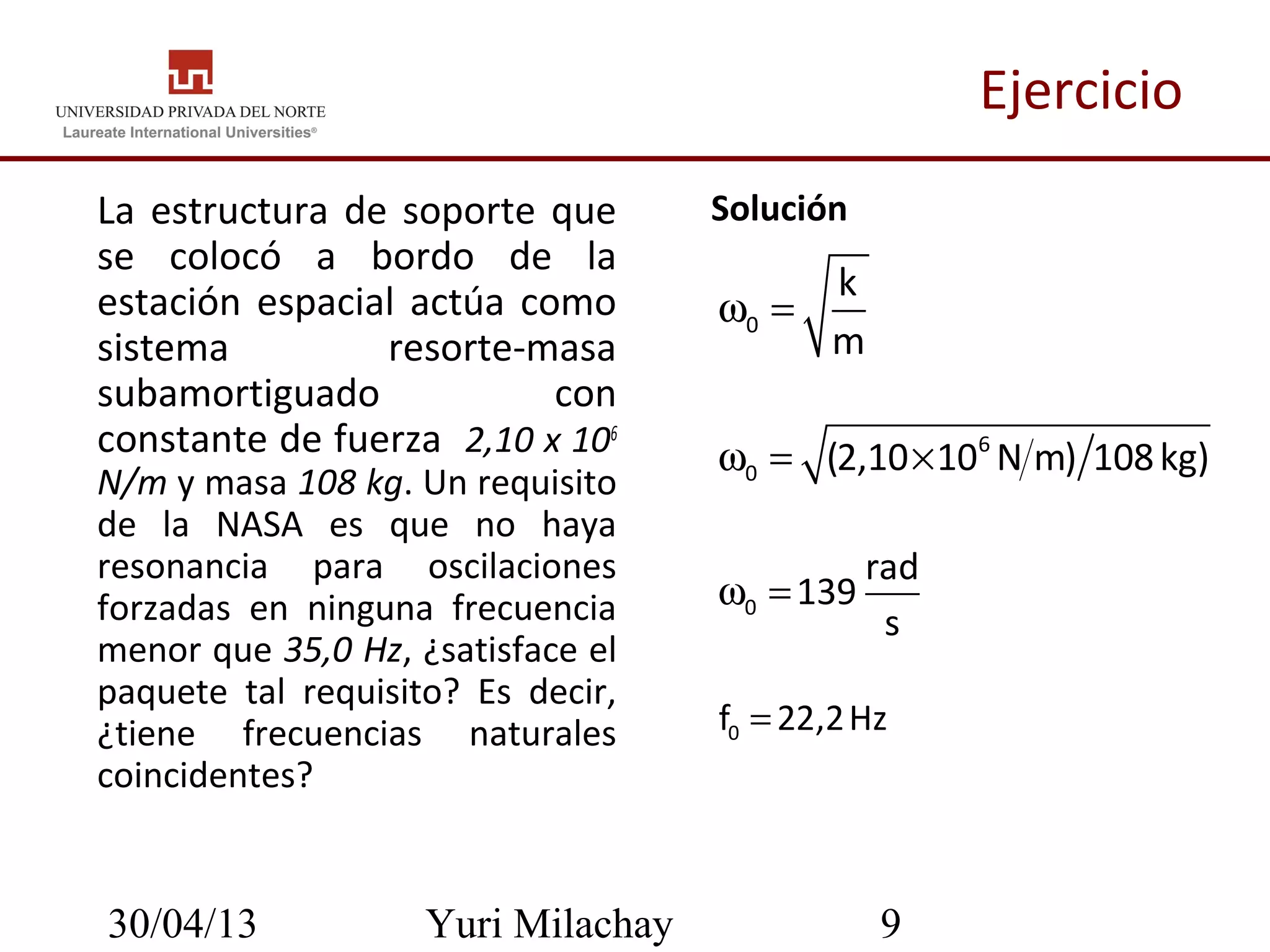30/04/13 Yuri Milachay 9
Ejercicio
La estructura de soporte que
se colocó a bordo de la
estación espacial actúa como
sistema resorte-masa
subamortiguado con
constante de fuerza 2,10 x 106
N/m y masa 108 kg. Un requisito
de la NASA es que no haya
resonancia para oscilaciones
forzadas en ninguna frecuencia
menor que 35,0 Hz, ¿satisface el
paquete tal requisito? Es decir,
¿tiene frecuencias naturales
coincidentes?
• Solución
0f 22,2Hz=
0
k
m
ω =
6
0 (2,10 10 N m) 108kg)ω = ×
0
rad
139
s
ω =
 