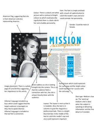American flag, suggesting that she 
is from American and also 
representing America. 
Image placement: There is a whole 
page of Lana Del Rey suggesting 
her importance to this article. 
Colour: There is a black and white 
picture with a contrast of bright 
colours to which could possibly 
signify that there is a dark side to 
her and a bubbly personality. 
Direct address as she is looking 
straight into the camera. This is so 
that the audience feels a 
connection with her, like she is 
almost literally there with the 
audience. 
Font: The font is simple and bold 
with a touch of sophistication to 
catch the reader’s eyes and also 
could connote her personality. 
Gender: Could be male or 
female. 
Dark picture which could represent 
her sad songs and the bright colour 
could represent her success with 
the sad songs. 
Layout: The layout is neat so that it 
is readable. Also, the text is in 
columns to give the magazine a 
professional look. There is a bright 
blue text box in the middle of the 
text to catch the reader’s eye and 
also could represent important 
statistics. 
Informal language included e.g. 
buzz which could suggest that the 
target audience is teenagers as 
they like to speak informal. 
Informal language is included so 
that we feel a connection. 
Shot type: Medium close 
up. The 'waist up' 
medium shot is ideal 
when the subject is 
speaking or delivering 
information and the fine 
detail isn't needed. 
