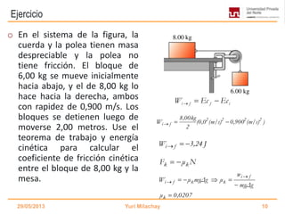 Ejercicio
o En el sistema de la figura, la
cuerda y la polea tienen masa
despreciable y la polea no
tiene fricción. El bloque de
6,00 kg se mueve inicialmente
hacia abajo, y el de 8,00 kg lo
hace hacia la derecha, ambos
con rapidez de 0,900 m/s. Los
bloques se detienen luego de
moverse 2,00 metros. Use el
teorema de trabajo y energía
cinética para calcular el
coeficiente de fricción cinética
entre el bloque de 8,00 kg y la
mesa.
29/05/2013 Yuri Milachay 10
i f f iW Ec Ec  
)(m/s)0,900(m/s)(0,0
2
8,00kg
W 2222
fi 
J3,24W fi 
NμF kk 
0,0207μ
mgΔg
w
μmgΔgμW
k
fi
kkfi





 
