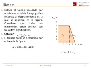 Ejercicio
2
5,00 2,00
A J 5,00J
2,00

  A 20,0J 5,00J 25,0J  
29/05/2013 Yuri Milachay 12
o Calcule el trabajo realizado por
una fuerza variable F, cuya gráfica
respecto al desplazamiento es la
que se muestra en la figura.
Considere que todas las
magnitudes están escritas con
tres cifras significativas.
o Solución
o El trabajo total se determina por
el área de la figura.
1 2A A A 
1A 5,00 4,00J 20,0J  
 