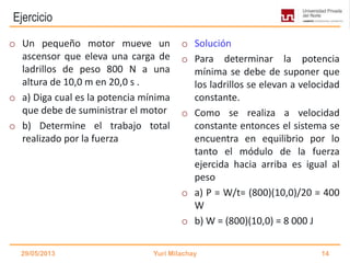 Ejercicio
o Un pequeño motor mueve un
ascensor que eleva una carga de
ladrillos de peso 800 N a una
altura de 10,0 m en 20,0 s .
o a) Diga cual es la potencia mínima
que debe de suministrar el motor
o b) Determine el trabajo total
realizado por la fuerza
o Solución
o Para determinar la potencia
mínima se debe de suponer que
los ladrillos se elevan a velocidad
constante.
o Como se realiza a velocidad
constante entonces el sistema se
encuentra en equilibrio por lo
tanto el módulo de la fuerza
ejercida hacia arriba es igual al
peso
o a) P = W/t= (800)(10,0)/20 = 400
W
o b) W = (800)(10,0) = 8 000 J
29/05/2013 Yuri Milachay 14
 
