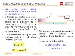 Trabajo Mecánico de una fuerza constante
o Una fuerza realiza trabajo
mecánico cuando al actuar sobre
un cuerpo, lo mueve.
o El trabajo que realiza una fuerza
constante F que actúa sobre un
objeto es el producto de la
componente de la fuerza a lo
largo del movimiento del objeto
por la magnitud del
desplazamiento.
o Si la fuerza forma un ángulo  con
el desplazamiento x, el trabajo
realizado por F es:
El trabajo es una magnitud escalar y
puede ser positiva o
negativa, dependiendo del ángulo
.
Unidad de medida en el SI:
newton x metro = joule
1 N· m = 1 J
29/05/2013 Yuri Milachay 2
F

F cos 
F sen 
x
W F x cos 
W F x
 
 
 