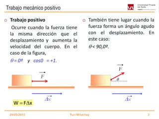 Trabajo mecánico positivo
o Trabajo positivo
Ocurre cuando la fuerza tiene
la misma dirección que el
desplazamiento y aumenta la
velocidad del cuerpo. En el
caso de la figura,
 = 0º y cos0 = +1.
o También tiene lugar cuando la
fuerza forma un ángulo agudo
con el desplazamiento. En
este caso:
 < 90,0º.
29/05/2013 Yuri Milachay 3
F
x x

F
W F x 
 
