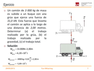 Ejercicio
grúa
4
grúa
W 31000N 2,00m
W 6,20 10 J
 
 
o Un camión de 3 000 kg de masa
es subido a un buque con una
grúa que ejerce una fuerza de
31,0 kN. Esta fuerza que levanta
el camión se aplica a lo largo de
una distancia de 2,00 metros.
Determinar (a) el trabajo
realizado por la grúa, (b) el
trabajo realizado por la
gravedad, (c) el trabajo total.
o Solución
29/05/2013 Yuri Milachay 7
gravedad 2
4
gravedad
m
W 3000kg 9,81 2,00m
s
W 5,89 10 J
   
  
 