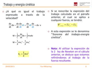Trabajo y energía cinética
o ¿A qué es igual el trabajo
expresado a través de la
velocidad?
o Si se reescribe la expresión del
trabajo calculado en el párrafo
anterior, el cual se aplica a
cualquier fuerza, se tendrá:
o A esta expresión se le denomina
“Teorema del trabajo-energía
cinética”.
o Nota: Al utilizar la expresión de
la 2 ley de Newton en el cálculo
anterior, se deduce que estamos
refiriéndonos al trabajo de la
fuerza resultante.
29/05/2013 Yuri Milachay 8
2
C
1
E mv
2

dt
dv dv dx dv dx
dx dvdt v
dt dt tt dd dt
   
f f
i i
2 2
f i
dv
W m dx mvdv
dt
1 1
W mv mv
2 2
 
 
 
i f f iW Ec Ec  
 