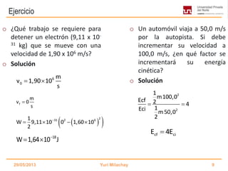 Ejercicio
f
m
v 0
s

  231 2 61
W 9,11 10 0 1,60 10
2

   
29/05/2013 Yuri Milachay 9
o ¿Qué trabajo se requiere para
detener un electrón (9,11 x 10-
31 kg) que se mueve con una
velocidad de 1,90 x 106 m/s?
o Solución
o Un automóvil viaja a 50,0 m/s
por la autopista. Si debe
incrementar su velocidad a
100,0 m/s, ¿en qué factor se
incrementará su energía
cinética?
o Solución6
0
m
v 1,90 10
s
 
2
2
1
m100,0
Ecf 2 4
1Eci m50,0
2
 
cf ciE 4E
18
W 1,64 10 J
 
 
