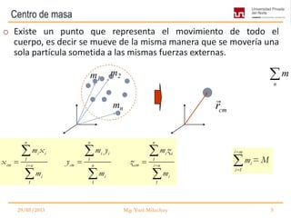 Centro de masa
cmr

29/05/2013 Mg. Yuri Milachay 5
o Existe un punto que representa el movimiento de todo el
cuerpo, es decir se mueve de la misma manera que se movería una
sola partícula sometida a las mismas fuerzas externas.
n
m
n n n
i i i i i i
1 1 1
cm cm cmi n n i n
i i i
1 1 1
m x m y m z
x y z
m m m
m1
m2
mn
i m
i
i 1
m = M
 