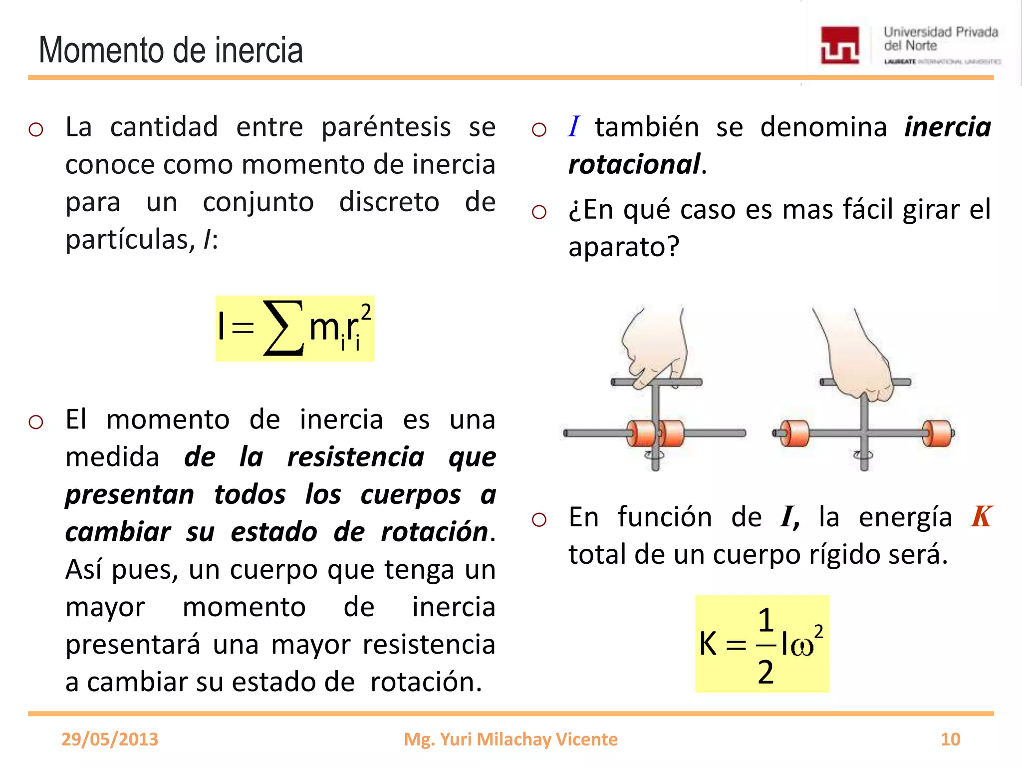 Momento de inercia
o La cantidad entre paréntesis se
conoce como momento de inercia
para un conjunto discreto de
partículas, I:
o El momento de inercia es una
medida de la resistencia que
presentan todos los cuerpos a
cambiar su estado de rotación.
Así pues, un cuerpo que tenga un
mayor momento de inercia
presentará una mayor resistencia
a cambiar su estado de rotación.
o I también se denomina inercia
rotacional.
o ¿En qué caso es mas fácil girar el
aparato?
o En función de I, la energía K
total de un cuerpo rígido será.
29/05/2013 Mg. Yuri Milachay Vicente 10
2
i iI mr
21
K I
2
 