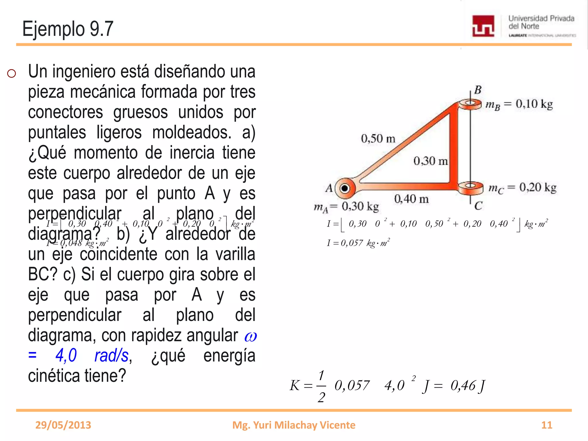 Ejemplo 9.7
2 2 2 2
2
I 0,30 0,40 0,10 0 0,20 0 kg m
I 0,048 kg m
2 2 2 2
2
I 0,30 0 0,10 0,50 0,20 0,40 kg m
I 0,057 kg m
29/05/2013 Mg. Yuri Milachay Vicente 11
o Un ingeniero está diseñando una
pieza mecánica formada por tres
conectores gruesos unidos por
puntales ligeros moldeados. a)
¿Qué momento de inercia tiene
este cuerpo alrededor de un eje
que pasa por el punto A y es
perpendicular al plano del
diagrama? b) ¿Y alrededor de
un eje coincidente con la varilla
BC? c) Si el cuerpo gira sobre el
eje que pasa por A y es
perpendicular al plano del
diagrama, con rapidez angular
= 4,0 rad/s, ¿qué energía
cinética tiene? 21
K 0,057 4,0 J 0,46 J
2
 