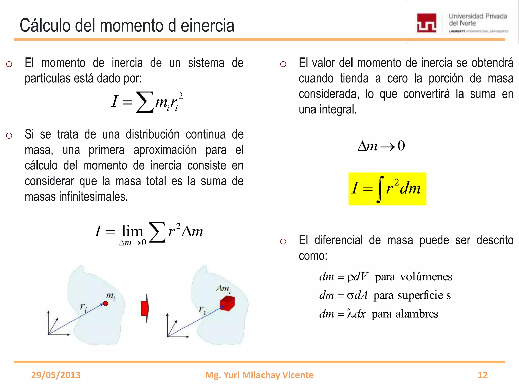 Cálculo del momento d einercia
0m
2
i iI mr
29/05/2013 Mg. Yuri Milachay Vicente 12
o El momento de inercia de un sistema de
partículas está dado por:
o Si se trata de una distribución continua de
masa, una primera aproximación para el
cálculo del momento de inercia consiste en
considerar que la masa total es la suma de
masas infinitesimales.
o El valor del momento de inercia se obtendrá
cuando tienda a cero la porción de masa
considerada, lo que convertirá la suma en
una integral.
o El diferencial de masa puede ser descrito
como:
2
0
lim
m
I r m
2
I r dm
alambrespara
ssuperficiepara
volúmenespara
dxdm
dAdm
dVdm
 
