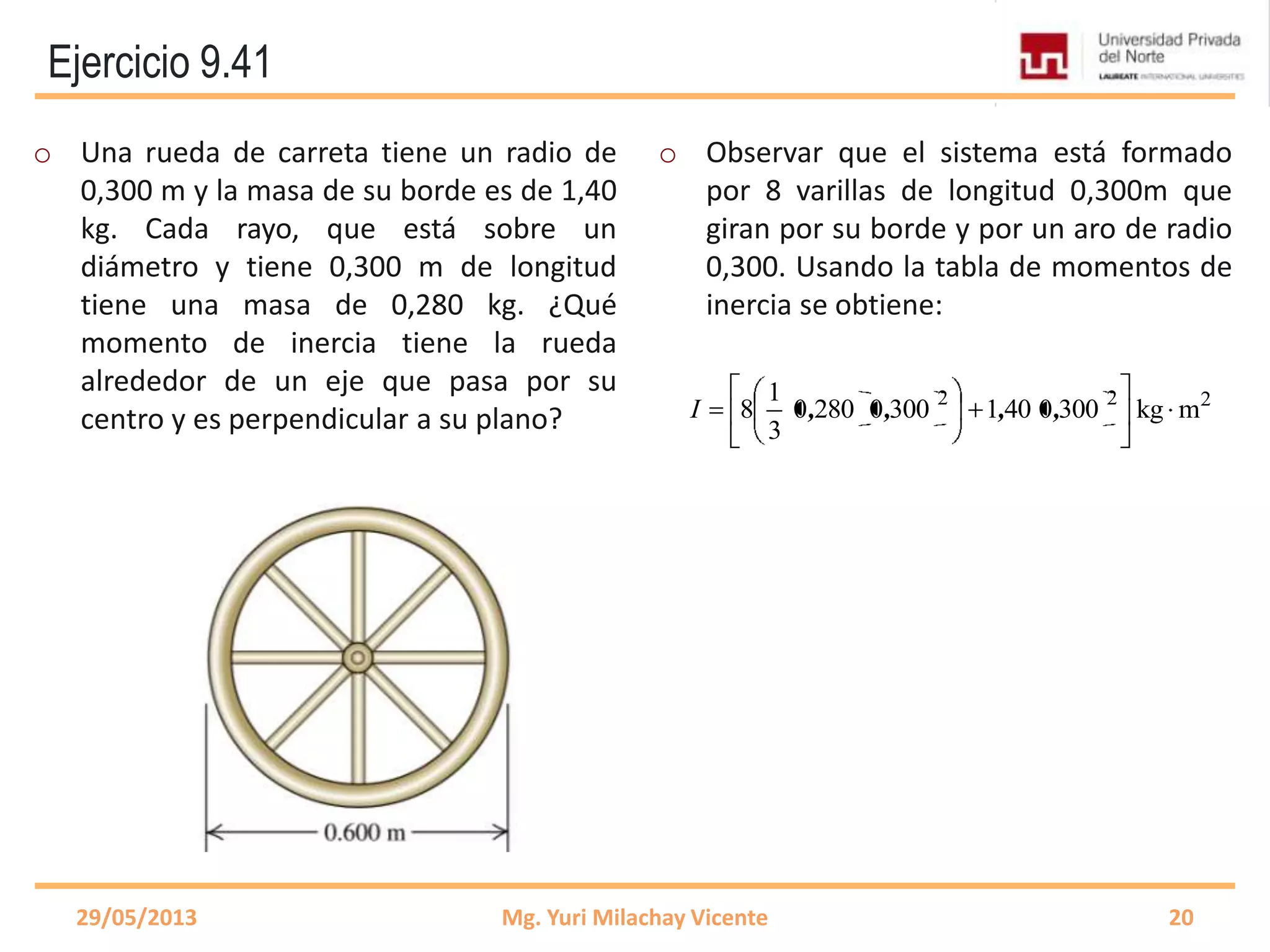 Ejercicio 9.41
o Una rueda de carreta tiene un radio de
0,300 m y la masa de su borde es de 1,40
kg. Cada rayo, que está sobre un
diámetro y tiene 0,300 m de longitud
tiene una masa de 0,280 kg. ¿Qué
momento de inercia tiene la rueda
alrededor de un eje que pasa por su
centro y es perpendicular a su plano?
o Observar que el sistema está formado
por 8 varillas de longitud 0,300m que
giran por su borde y por un aro de radio
0,300. Usando la tabla de momentos de
inercia se obtiene:
29/05/2013 Mg. Yuri Milachay Vicente 20
222
mkg300040130002800
3
1
8 ,,,,I
 
