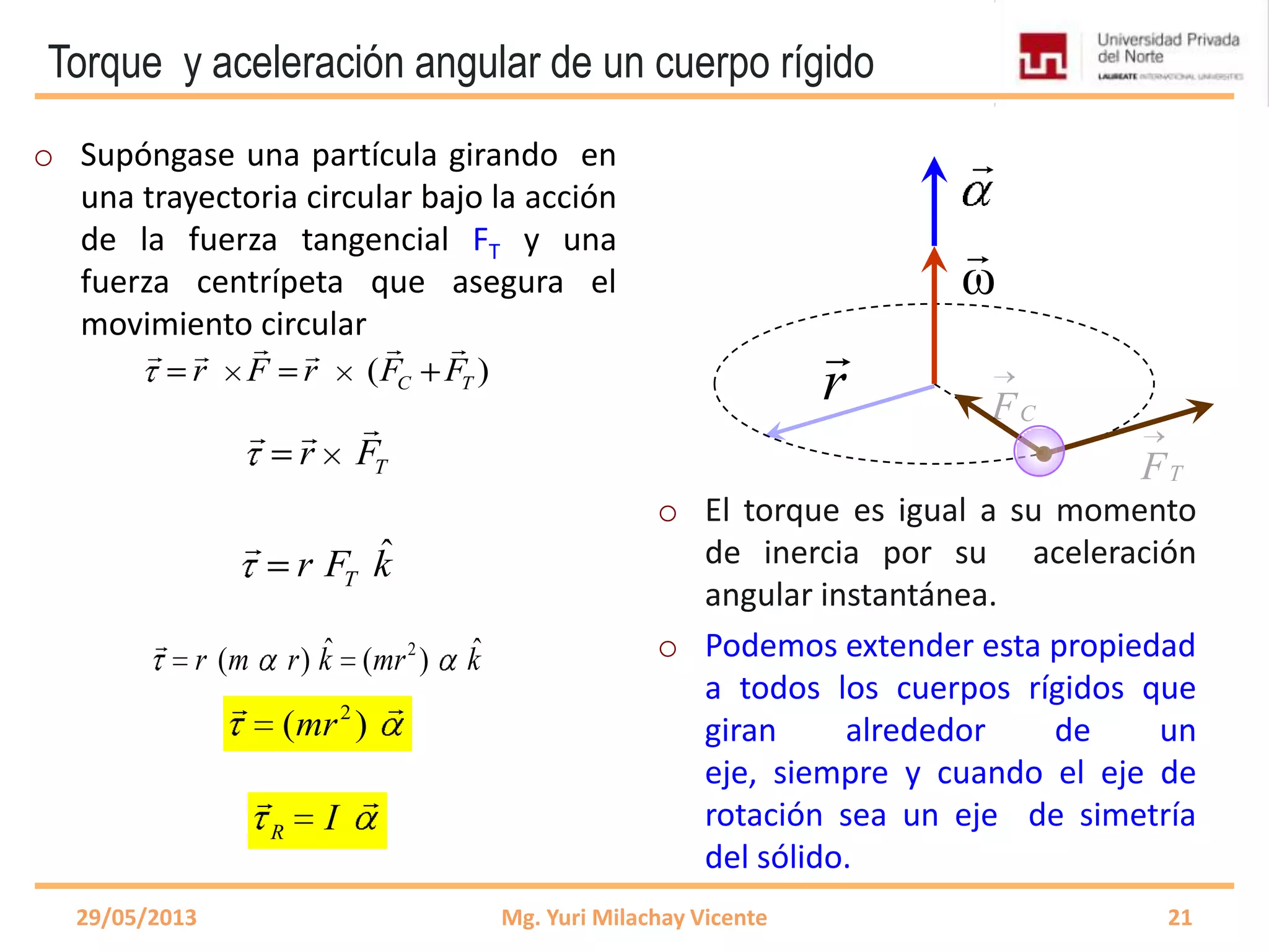 Torque y aceleración angular de un cuerpo rígido
o Supóngase una partícula girando en
una trayectoria circular bajo la acción
de la fuerza tangencial FT y una
fuerza centrípeta que asegura el
movimiento circular
o El torque es igual a su momento
de inercia por su aceleración
angular instantánea.
o Podemos extender esta propiedad
a todos los cuerpos rígidos que
giran alrededor de un
eje, siempre y cuando el eje de
rotación sea un eje de simetría
del sólido.
29/05/2013 Mg. Yuri Milachay Vicente 21
r
( )C Tr F r F F
    
Tr F
 
ω


ˆ
Tr F k

2ˆ ˆ( ) ( )r m r k mr k

2
( )mr

R I

CF
TF
 