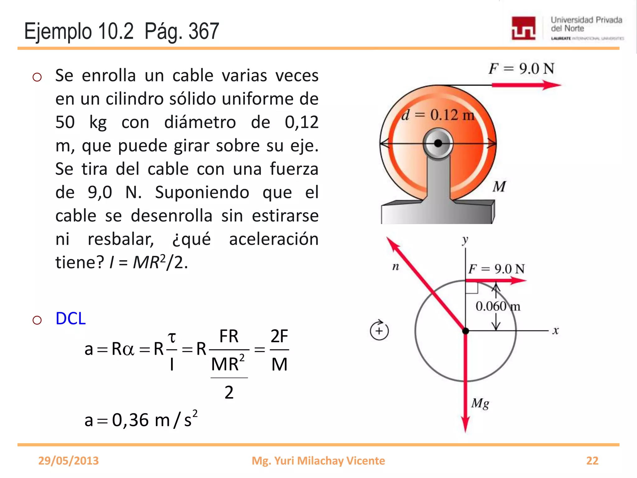 Ejemplo 10.2 Pág. 367
2
2
FR 2F
a R R R
MRI M
2
a 0,36 m/s
o Se enrolla un cable varias veces
en un cilindro sólido uniforme de
50 kg con diámetro de 0,12
m, que puede girar sobre su eje.
Se tira del cable con una fuerza
de 9,0 N. Suponiendo que el
cable se desenrolla sin estirarse
ni resbalar, ¿qué aceleración
tiene? I = MR2/2.
o DCL
29/05/2013 Mg. Yuri Milachay Vicente 22
 