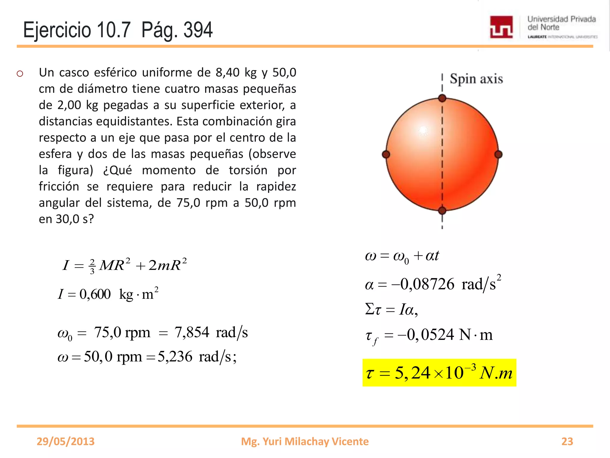 Ejercicio 10.7 Pág. 394
o Un casco esférico uniforme de 8,40 kg y 50,0
cm de diámetro tiene cuatro masas pequeñas
de 2,00 kg pegadas a su superficie exterior, a
distancias equidistantes. Esta combinación gira
respecto a un eje que pasa por el centro de la
esfera y dos de las masas pequeñas (observe
la figura) ¿Qué momento de torsión por
fricción se requiere para reducir la rapidez
angular del sistema, de 75,0 rpm a 50,0 rpm
en 30,0 s?
29/05/2013 Mg. Yuri Milachay Vicente 23
3
5,24 10 .N m
2
mkg600,0I
2 22
3 2I MR mR
0 75,0 rpm 7,854 rad s
50,0 rpm 5,236 rad s;
ω
ω
0
2
0,08726 rad s
,
0,0524 N mf
ω ω αt
α
τ Iα
τ
 