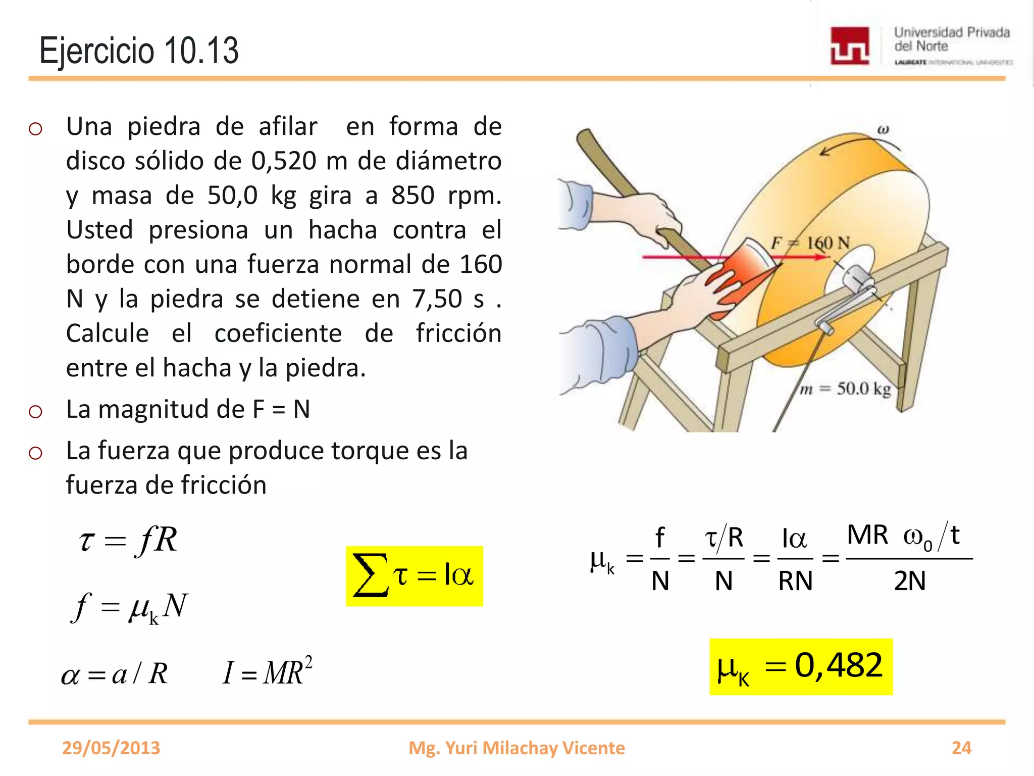 Ejercicio 10.13
o Una piedra de afilar en forma de
disco sólido de 0,520 m de diámetro
y masa de 50,0 kg gira a 850 rpm.
Usted presiona un hacha contra el
borde con una fuerza normal de 160
N y la piedra se detiene en 7,50 s .
Calcule el coeficiente de fricción
entre el hacha y la piedra.
o La magnitud de F = N
o La fuerza que produce torque es la
fuerza de fricción
29/05/2013 Mg. Yuri Milachay Vicente 24
I
Nf k
fR
/a R
0
k
MR tRf I
N N RN 2N
K 0,4822
I MR
 