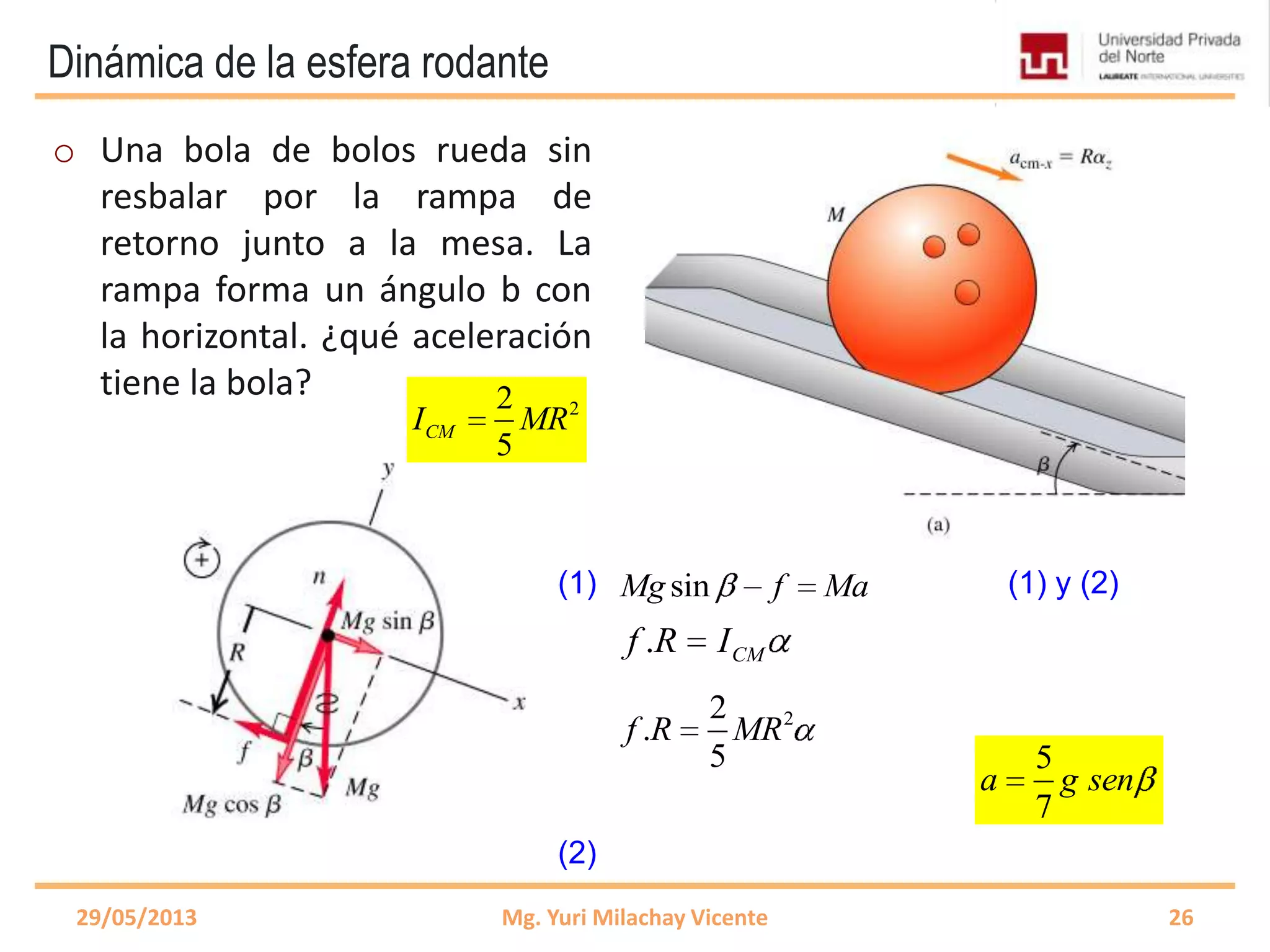 Dinámica de la esfera rodante
2
5
f Ma
2
sin
5
Mg Ma Ma
29/05/2013 Mg. Yuri Milachay Vicente 26
o Una bola de bolos rueda sin
resbalar por la rampa de
retorno junto a la mesa. La
rampa forma un ángulo b con
la horizontal. ¿qué aceleración
tiene la bola?
sinMg f Ma
. CMf R I
22
5
CMI MR
22
.
5
f R MR
(1)
(2)
(1) y (2)
5
7
a g sen
 