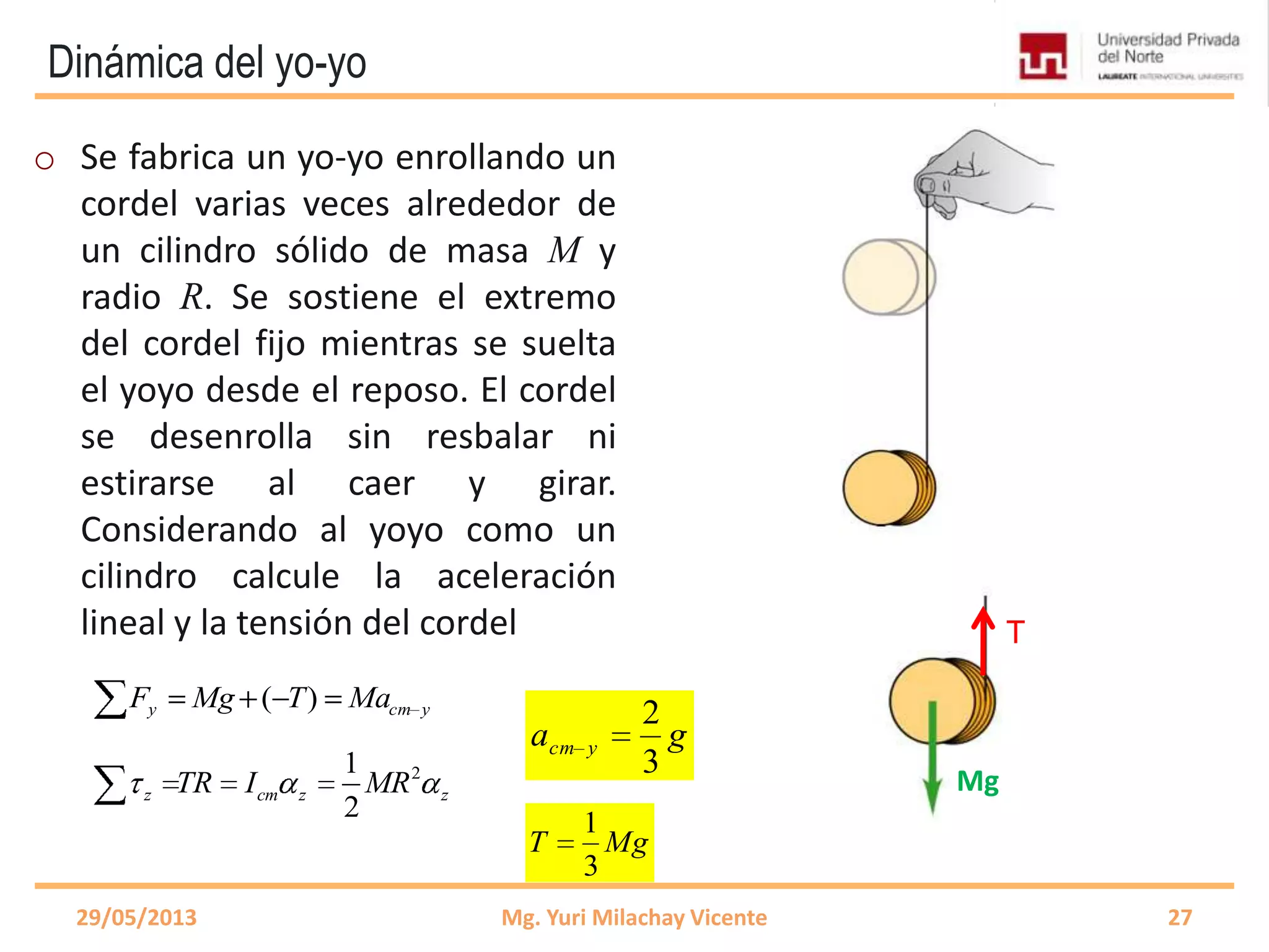 Dinámica del yo-yo
o Se fabrica un yo-yo enrollando un
cordel varias veces alrededor de
un cilindro sólido de masa M y
radio R. Se sostiene el extremo
del cordel fijo mientras se suelta
el yoyo desde el reposo. El cordel
se desenrolla sin resbalar ni
estirarse al caer y girar.
Considerando al yoyo como un
cilindro calcule la aceleración
lineal y la tensión del cordel
29/05/2013 Mg. Yuri Milachay Vicente 27
T
Mg
ycmy MaTMgF )(
21
2
z cm z zTR I MR
ga ycm
3
2
MgT
3
1
 