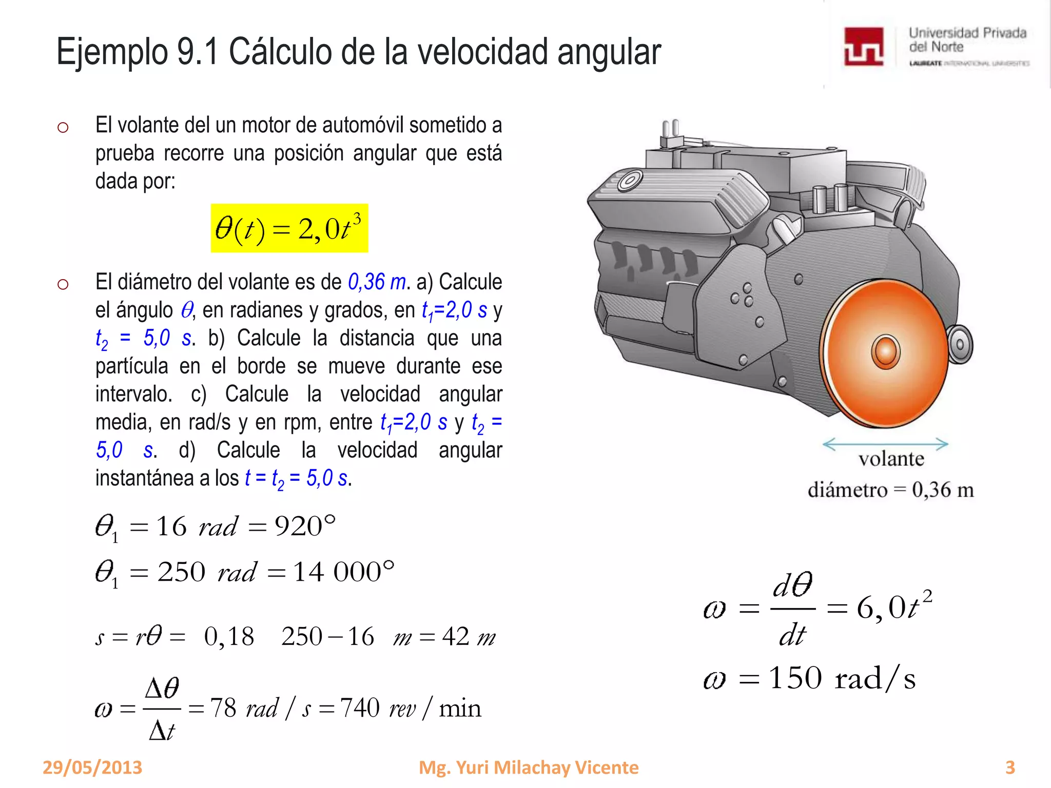 Ejemplo 9.1 Cálculo de la velocidad angular
o El volante del un motor de automóvil sometido a
prueba recorre una posición angular que está
dada por:
o El diámetro del volante es de 0,36 m. a) Calcule
el ángulo , en radianes y grados, en t1=2,0 s y
t2 = 5,0 s. b) Calcule la distancia que una
partícula en el borde se mueve durante ese
intervalo. c) Calcule la velocidad angular
media, en rad/s y en rpm, entre t1=2,0 s y t2 =
5,0 s. d) Calcule la velocidad angular
instantánea a los t = t2 = 5,0 s.
3
( ) 2,0t t
0,18 250 16 42s r m m
29/05/2013 3Mg. Yuri Milachay Vicente
1
1
16 920
250 14 000
rad
rad
78 / 740 /minrad s rev
t
2
6,0
150 rad/s
d
t
dt
3
( ) 2,0t t
 