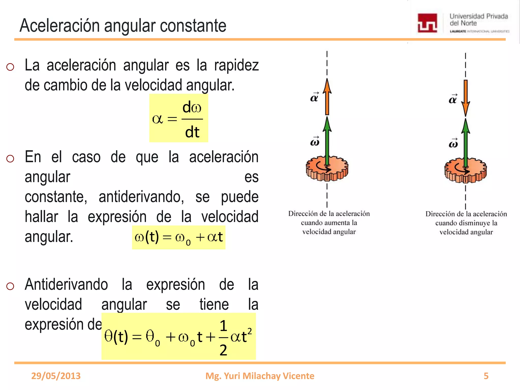 Aceleración angular constante
d
dt
0(t) t
29/05/2013 Mg. Yuri Milachay Vicente 5
o La aceleración angular es la rapidez
de cambio de la velocidad angular.
o En el caso de que la aceleración
angular es
constante, antiderivando, se puede
hallar la expresión de la velocidad
angular.
o Antiderivando la expresión de la
velocidad angular se tiene la
expresión de la posición angular. 2
0 0
1
(t) t t
2
 